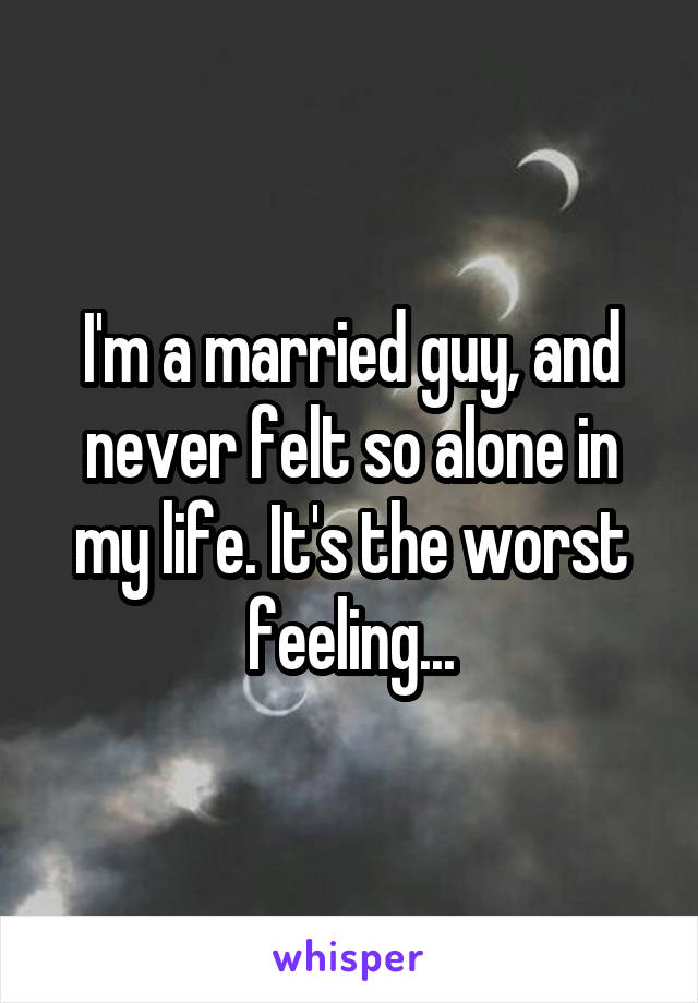 I'm a married guy, and never felt so alone in my life. It's the worst feeling...