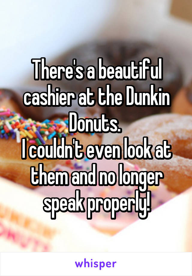 There's a beautiful cashier at the Dunkin Donuts. 
I couldn't even look at them and no longer speak properly!
