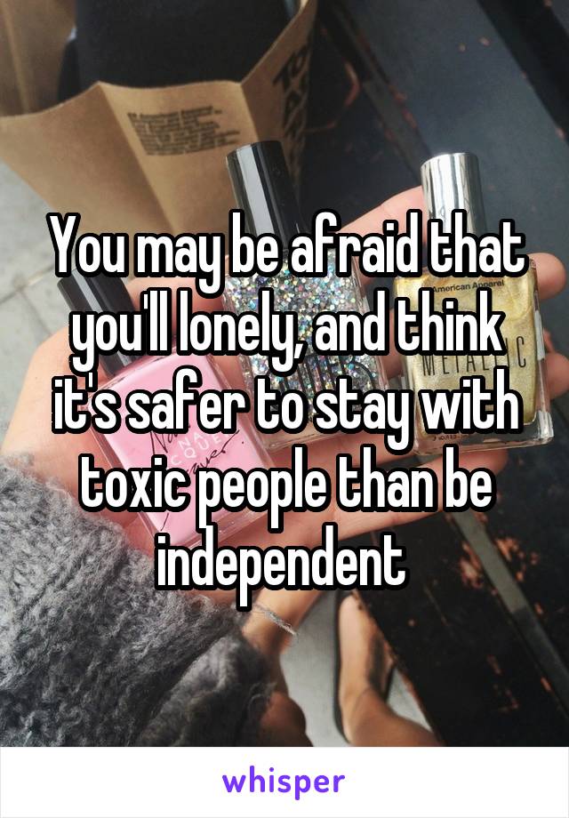 You may be afraid that you'll lonely, and think it's safer to stay with toxic people than be independent 