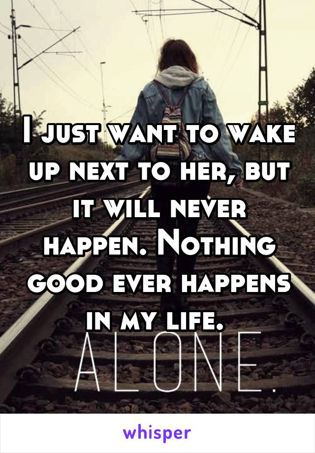 I just want to wake up next to her, but it will never happen. Nothing good ever happens in my life. 