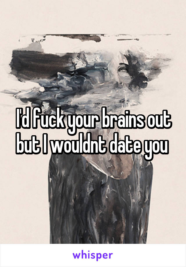 I'd fuck your brains out but I wouldnt date you 