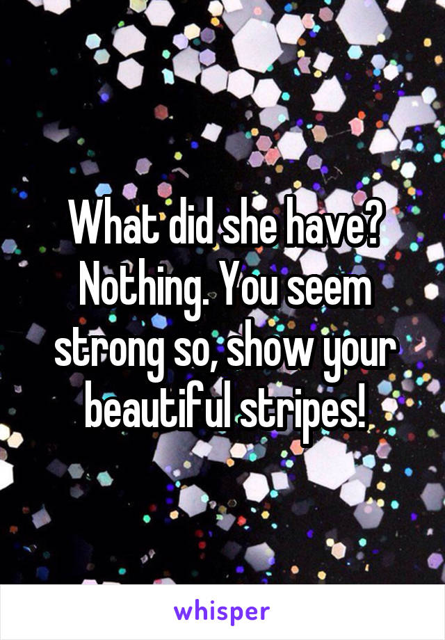 What did she have? Nothing. You seem strong so, show your beautiful stripes!