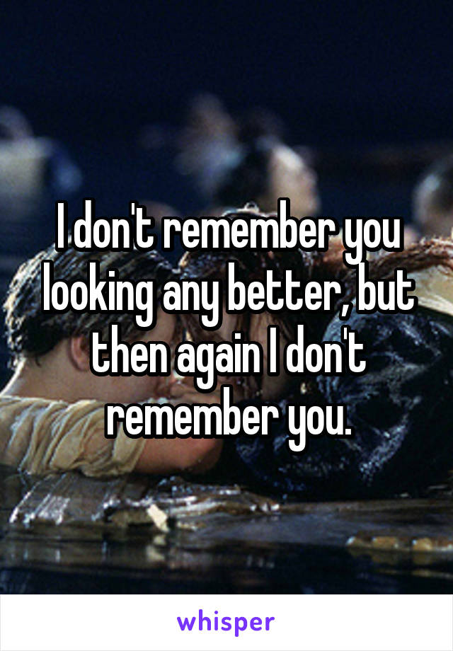 I don't remember you looking any better, but then again I don't remember you.