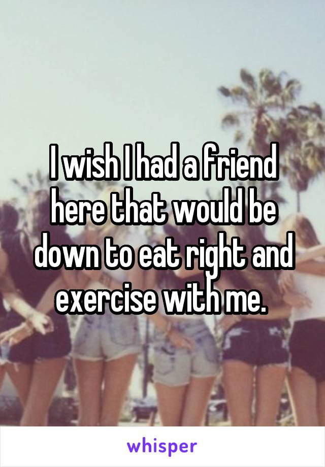 I wish I had a friend here that would be down to eat right and exercise with me. 