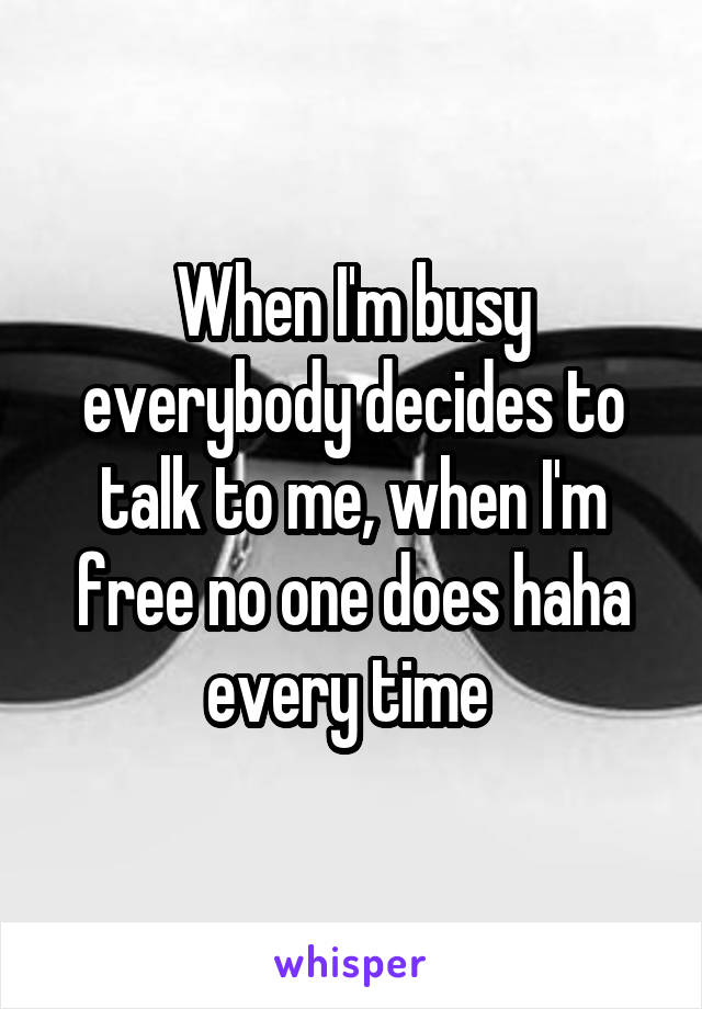 When I'm busy everybody decides to talk to me, when I'm free no one does haha every time 