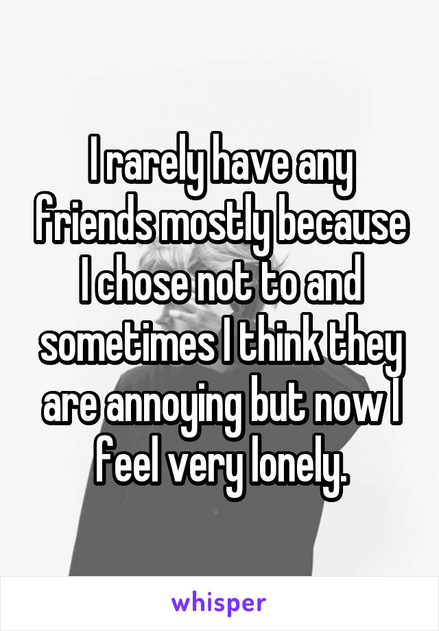 I rarely have any friends mostly because I chose not to and sometimes I think they are annoying but now I feel very lonely.