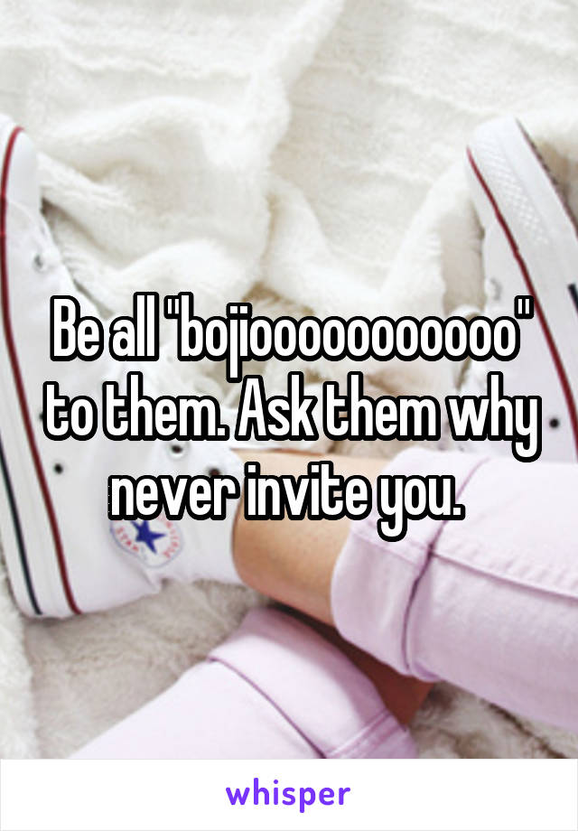 Be all "bojiooooooooooo" to them. Ask them why never invite you. 