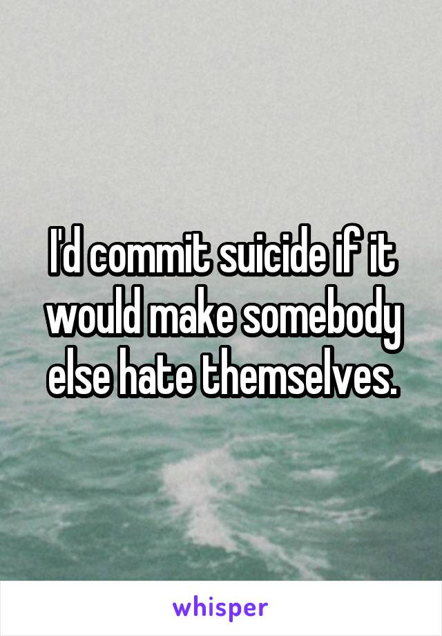 I'd commit suicide if it would make somebody else hate themselves.