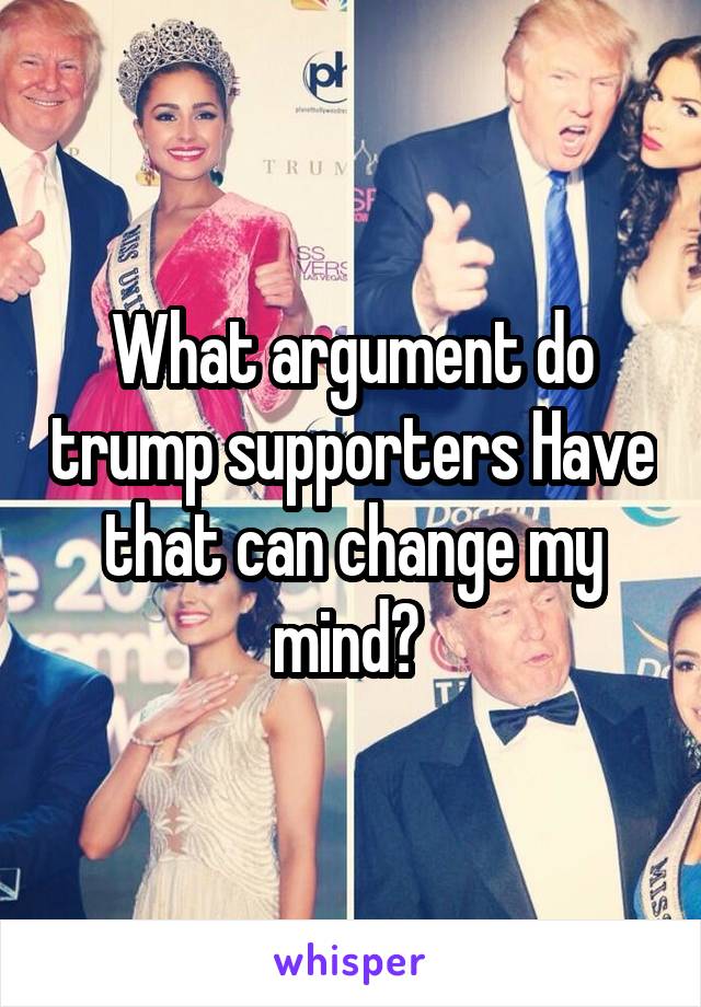What argument do trump supporters Have that can change my mind? 