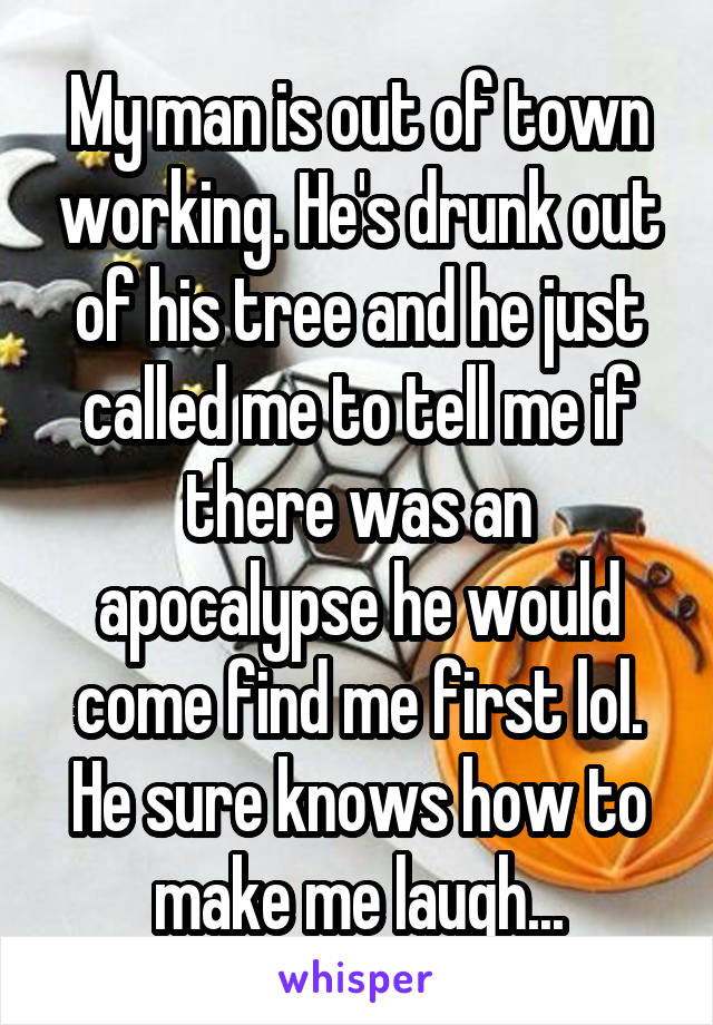 My man is out of town working. He's drunk out of his tree and he just called me to tell me if there was an apocalypse he would come find me first lol. He sure knows how to make me laugh...