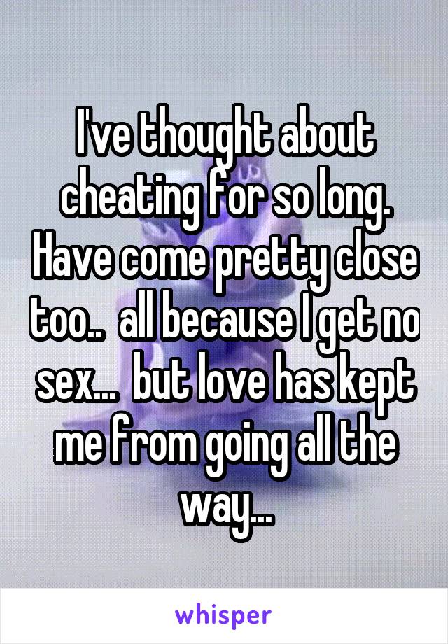 I've thought about cheating for so long. Have come pretty close too..  all because I get no sex...  but love has kept me from going all the way...