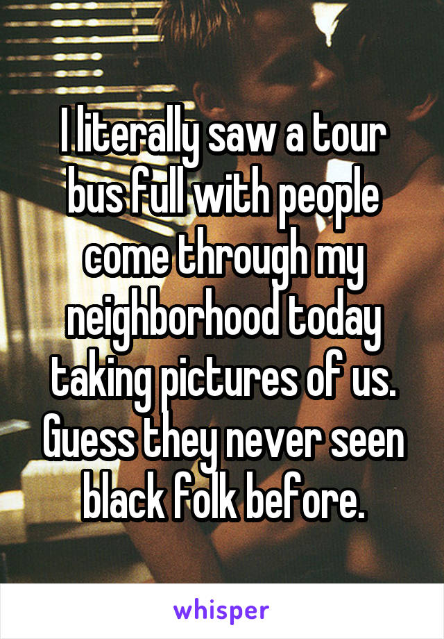I literally saw a tour bus full with people come through my neighborhood today taking pictures of us. Guess they never seen black folk before.