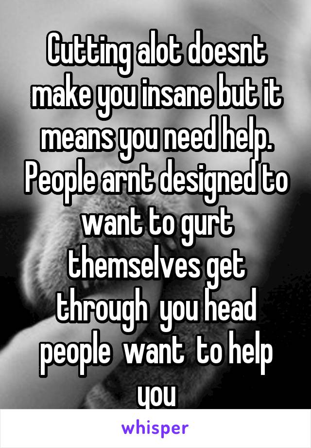 Cutting alot doesnt make you insane but it means you need help. People arnt designed to want to gurt themselves get through  you head people  want  to help you