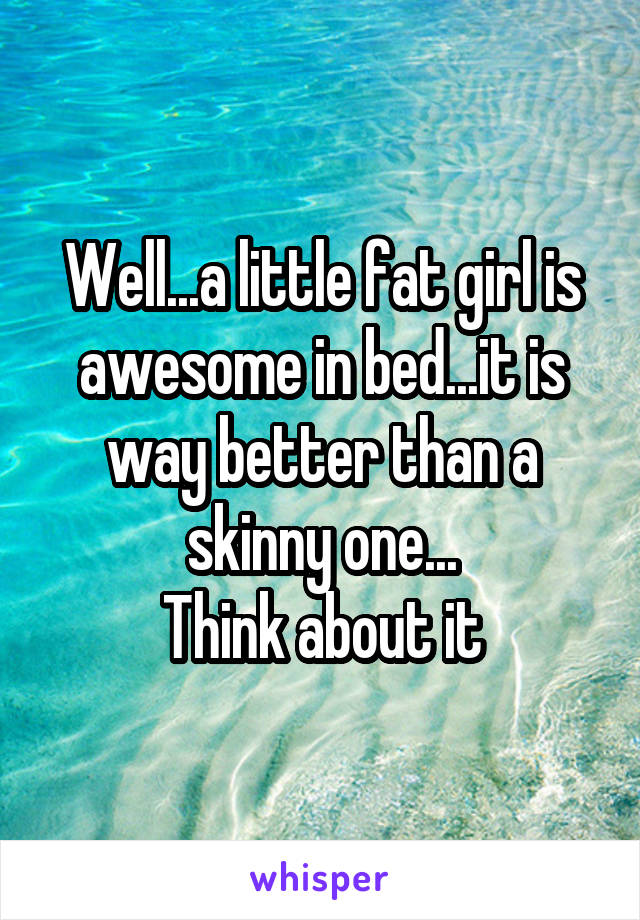 Well...a little fat girl is awesome in bed...it is way better than a skinny one...
Think about it