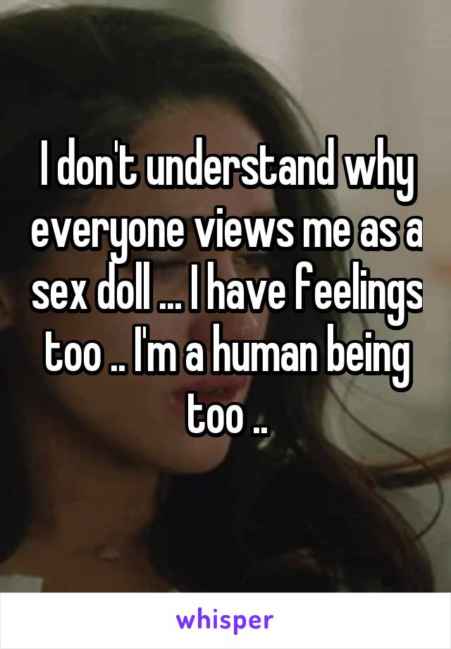 I don't understand why everyone views me as a sex doll ... I have feelings too .. I'm a human being too ..

