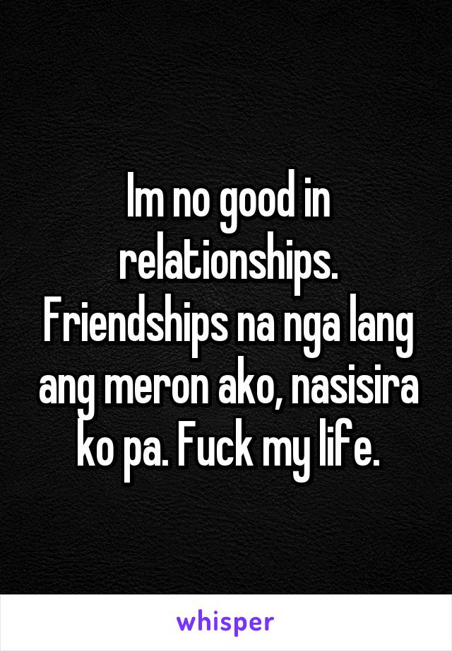 Im no good in relationships. Friendships na nga lang ang meron ako, nasisira ko pa. Fuck my life.
