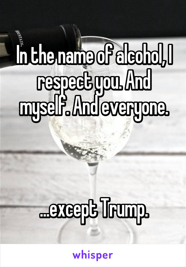 In the name of alcohol, I respect you. And myself. And everyone.



...except Trump.