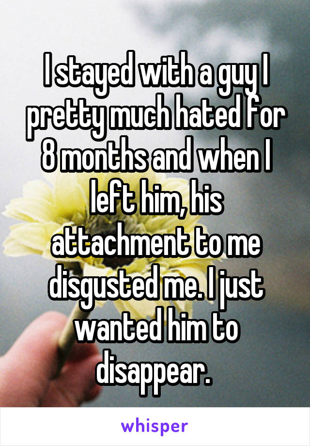 I stayed with a guy I pretty much hated for 8 months and when I left him, his attachment to me disgusted me. I just wanted him to disappear. 