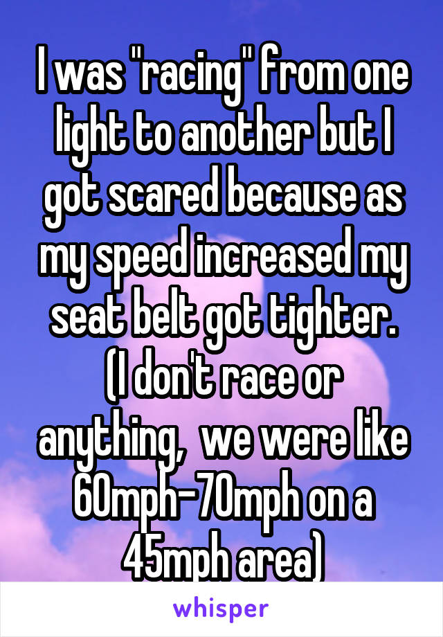 I was "racing" from one light to another but I got scared because as my speed increased my seat belt got tighter.
(I don't race or anything,  we were like 60mph-70mph on a 45mph area)