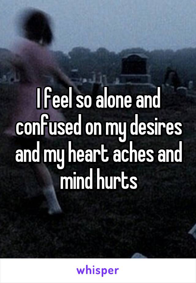 I feel so alone and confused on my desires and my heart aches and mind hurts