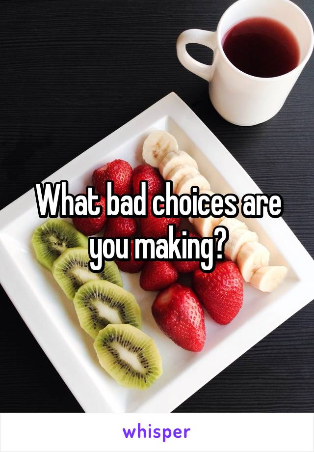 What bad choices are you making?