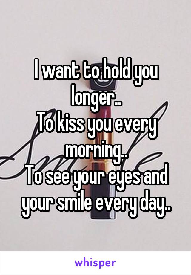 I want to hold you longer..
To kiss you every morning..
To see your eyes and your smile every day..