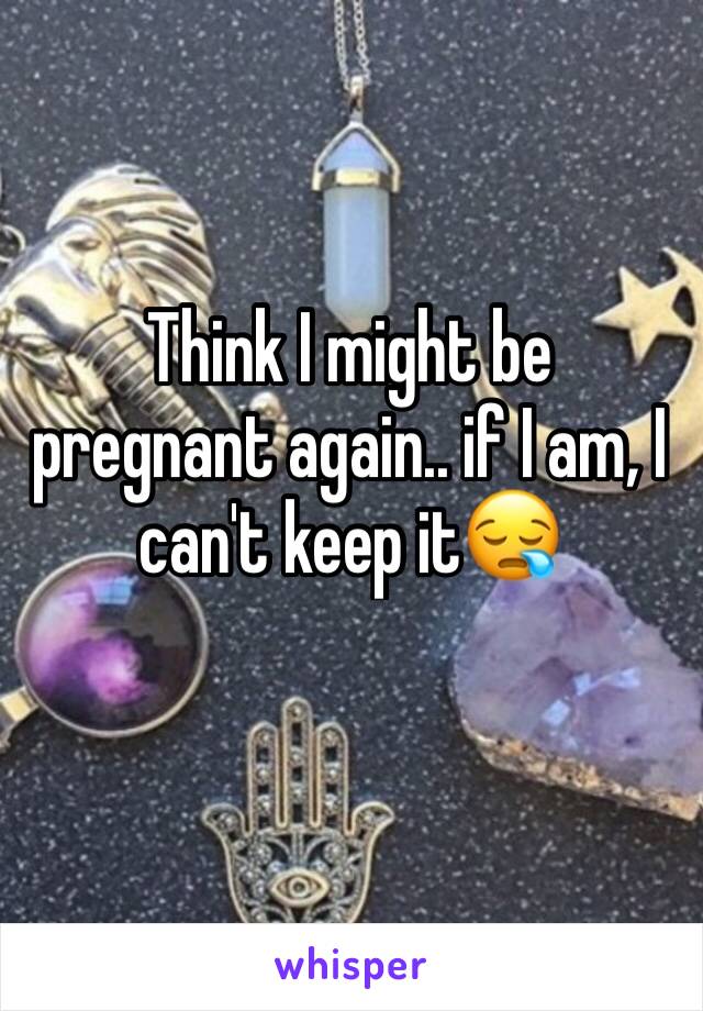 Think I might be pregnant again.. if I am, I can't keep it😪