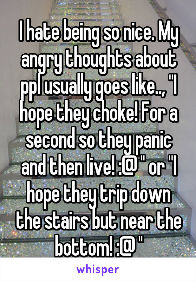 I hate being so nice. My angry thoughts about ppl usually goes like.., "I hope they choke! For a second so they panic and then live! :@ " or "I hope they trip down the stairs but near the bottom! :@ "