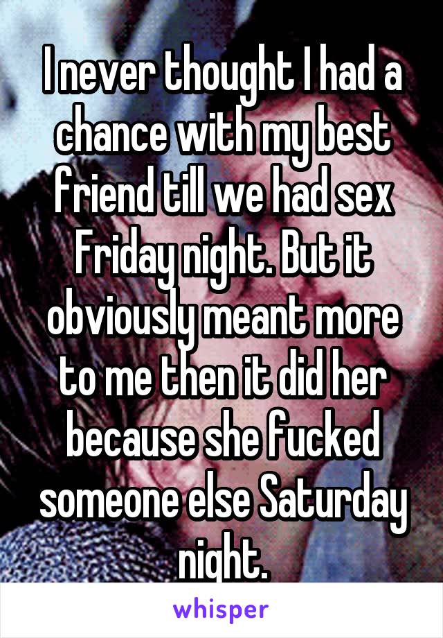 I never thought I had a chance with my best friend till we had sex Friday night. But it obviously meant more to me then it did her because she fucked someone else Saturday night.