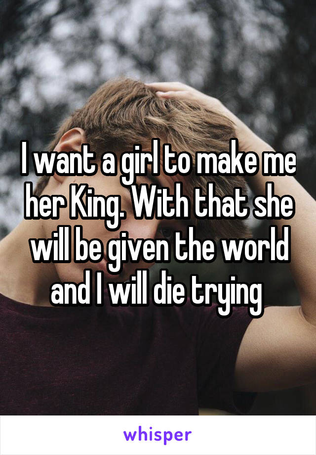 I want a girl to make me her King. With that she will be given the world and I will die trying 