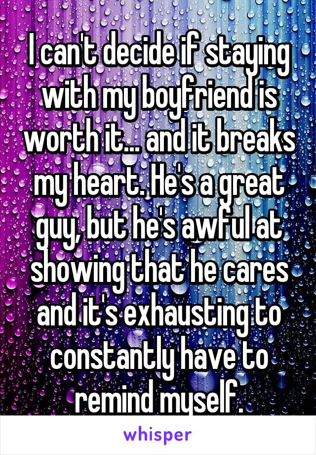 I can't decide if staying with my boyfriend is worth it... and it breaks my heart. He's a great guy, but he's awful at showing that he cares and it's exhausting to constantly have to remind myself.