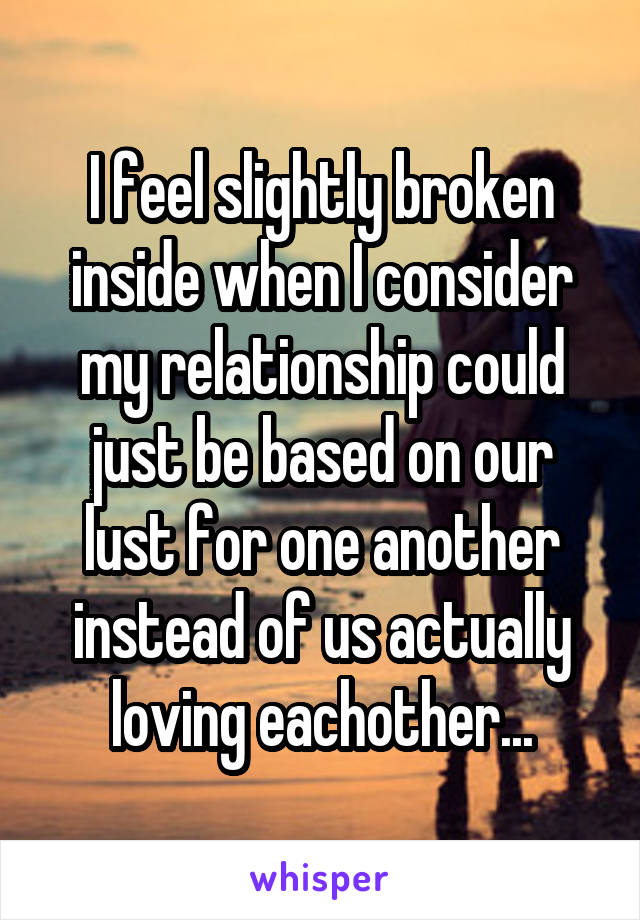I feel slightly broken inside when I consider my relationship could just be based on our lust for one another instead of us actually loving eachother...
