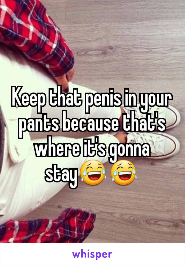Keep that penis in your pants because that's where it's gonna stay😂😂