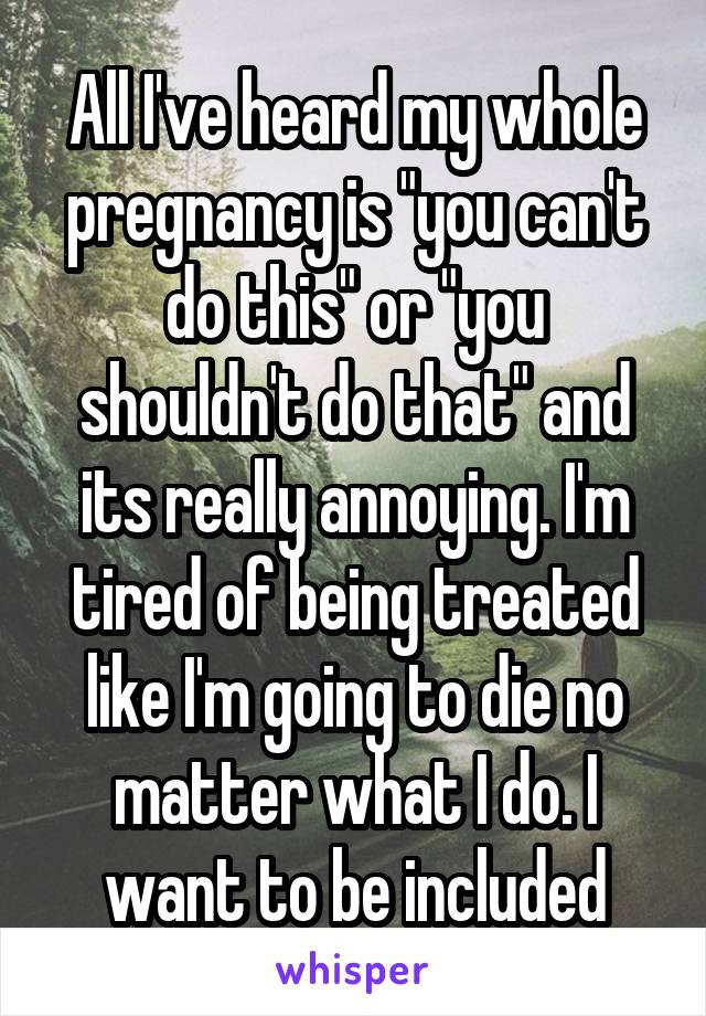 All I've heard my whole pregnancy is "you can't do this" or "you shouldn't do that" and its really annoying. I'm tired of being treated like I'm going to die no matter what I do. I want to be included
