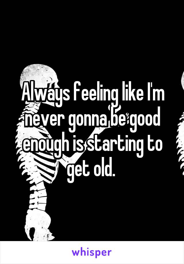 Always feeling like I'm never gonna be good enough is starting to get old. 