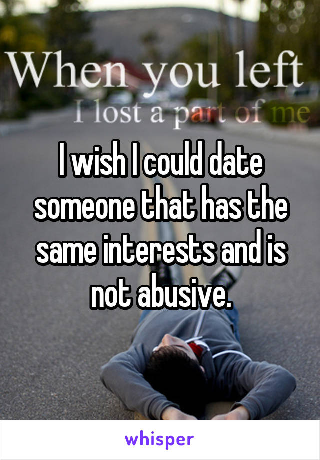 I wish I could date someone that has the same interests and is not abusive.