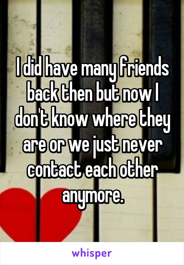 I did have many friends back then but now I don't know where they are or we just never contact each other anymore.