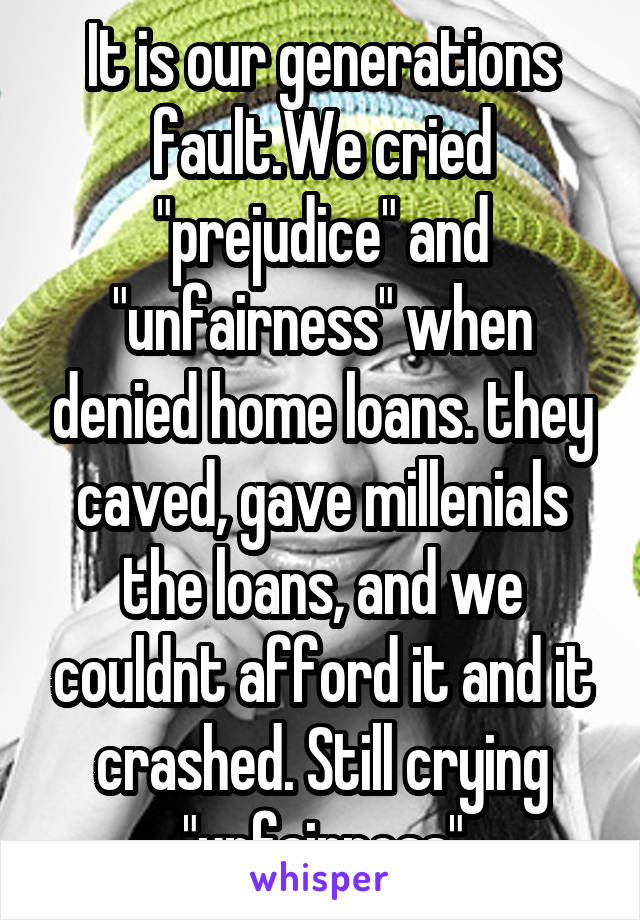 It is our generations fault.We cried "prejudice" and "unfairness" when denied home loans. they caved, gave millenials the loans, and we couldnt afford it and it crashed. Still crying "unfairness"