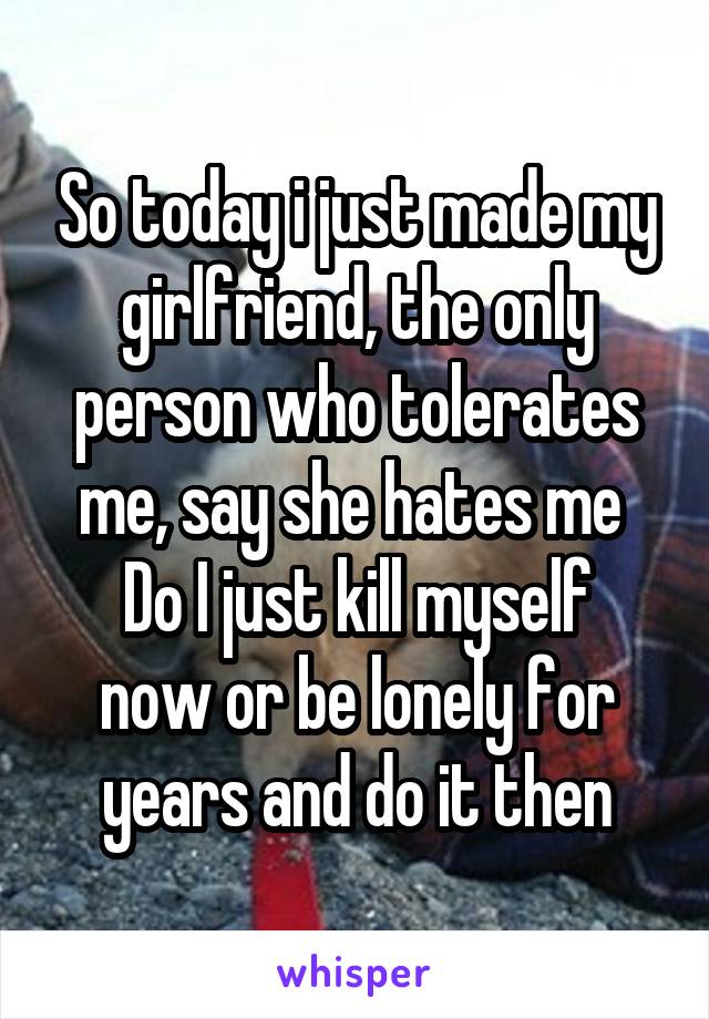 So today i just made my girlfriend, the only person who tolerates me, say she hates me 
Do I just kill myself now or be lonely for years and do it then