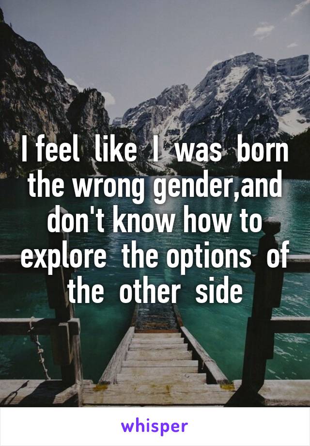 I feel  like  I  was  born the wrong gender,and don't know how to explore  the options  of the  other  side