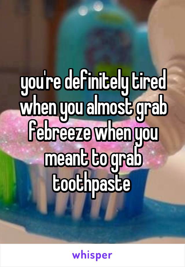 you're definitely tired when you almost grab febreeze when you meant to grab toothpaste 