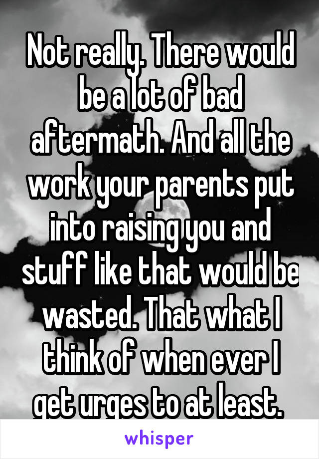 Not really. There would be a lot of bad aftermath. And all the work your parents put into raising you and stuff like that would be wasted. That what I think of when ever I get urges to at least. 