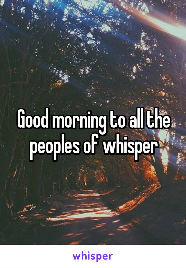 Good morning to all the peoples of whisper