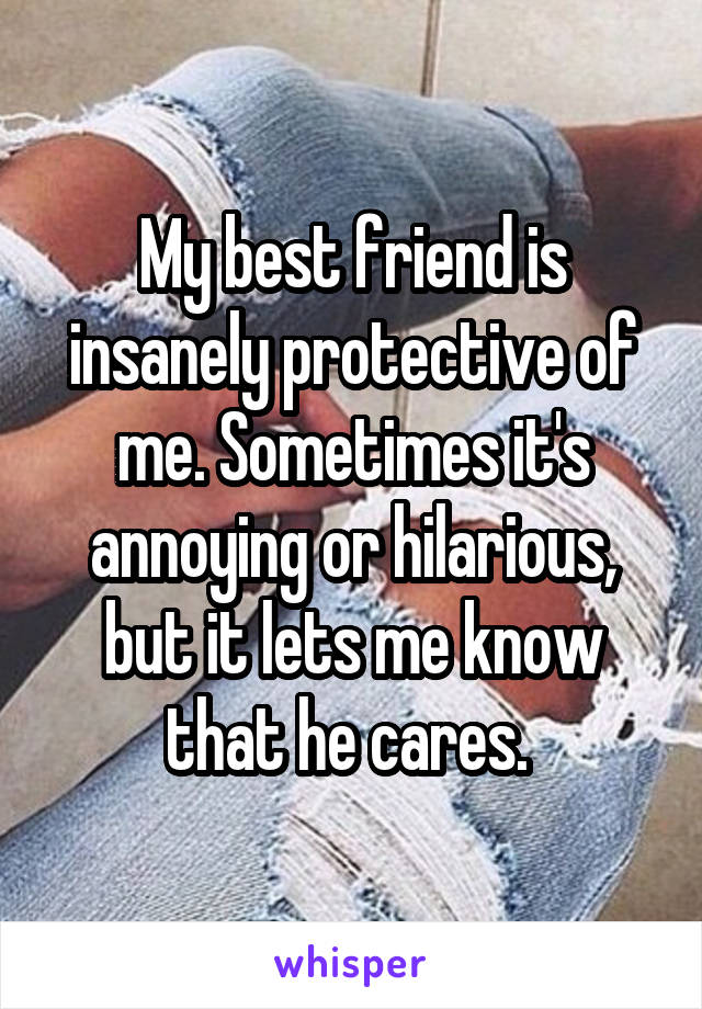 My best friend is insanely protective of me. Sometimes it's annoying or hilarious, but it lets me know that he cares. 