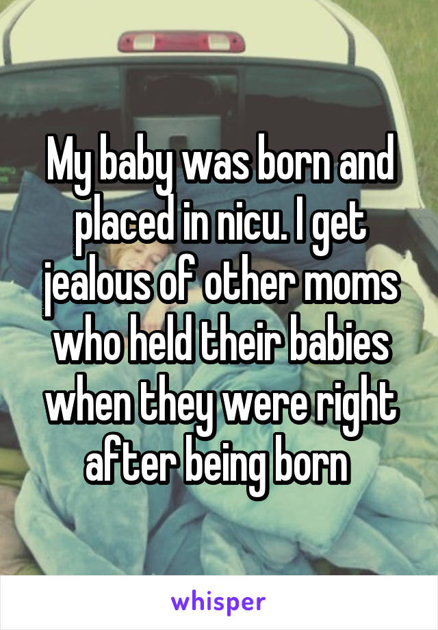 My baby was born and placed in nicu. I get jealous of other moms who held their babies when they were right after being born 