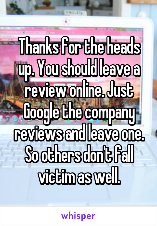 Thanks for the heads up. You should leave a review online. Just Google the company reviews and leave one. So others don't fall victim as well.