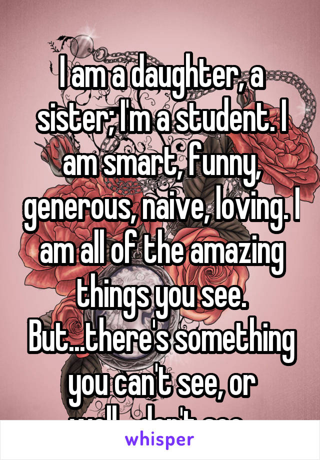 
I am a daughter, a sister; I'm a student. I am smart, funny, generous, naive, loving. I am all of the amazing things you see. But...there's something you can't see, or well....don't see. 