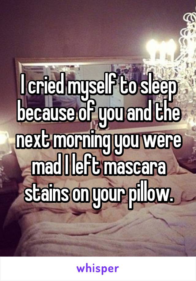 I cried myself to sleep because of you and the next morning you were mad I left mascara stains on your pillow.