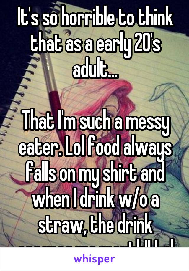 It's so horrible to think that as a early 20's adult...

That I'm such a messy eater. Lol food always falls on my shirt and when I drink w/o a straw, the drink escapes me mouth!! Lol