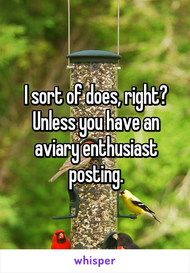 I sort of does, right? Unless you have an aviary enthusiast posting.